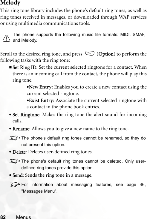 82 MenusMelodyThis ring tone library includes the phone&apos;s default ring tones, as well asring tones received in messages, or downloaded through WAP servicesor using multimedia communications tools.Scroll to the desired ring tone, and press   (Option) to perform thefollowing tasks with the ring tone:Set Ring ID: Set the current selected ringtone for a contact. Whenthere is an incoming call from the contact, the phone will play thisring tone.•New Entry: Enables you to create a new contact using thecurrent selected ringtone.•Exist Entry: Associate the current selected ringtone witha contact in the phone book entries.•Set Ringtone: Makes the ring tone the alert sound for incomingcalls.•Rename: Allows you to give a new name to the ring tone.8The phone&apos;s default ring tones cannot be renamed, so they donot present this option.•Delete: Deletes user-defined ring tones.8The phone&apos;s default ring tones cannot be deleted. Only user-defined ring tones provide this option.•Send: Sends the ring tone in a message.8For information about messaging features, see page 46,&quot;Messages Menu&quot;.The phone supports the following music file formats: MIDI, SMAF,and iMelody.