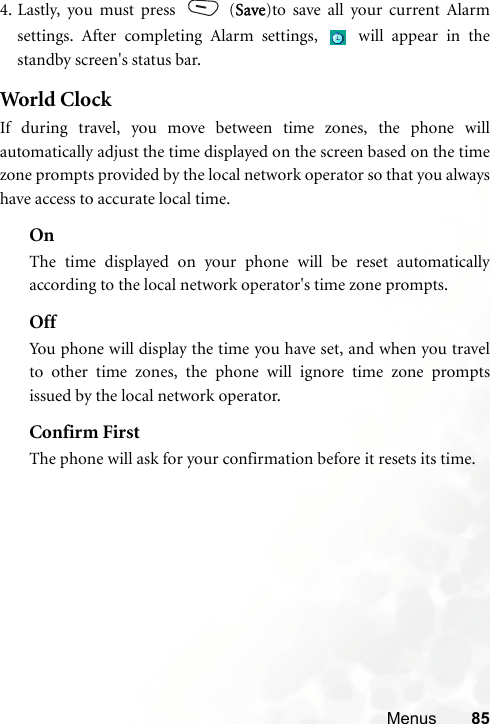 Menus 854. Lastly, you must press   (Save)to save all your current Alarmsettings. After completing Alarm settings,   will appear in thestandby screen&apos;s status bar.World  ClockIf during travel, you move between time zones, the phone willautomatically adjust the time displayed on the screen based on the timezone prompts provided by the local network operator so that you alwayshave access to accurate local time.OnThe time displayed on your phone will be reset automaticallyaccording to the local network operator&apos;s time zone prompts.OffYou phone will display the time you have set, and when you travelto other time zones, the phone will ignore time zone promptsissued by the local network operator.Confirm FirstThe phone will ask for your confirmation before it resets its time.