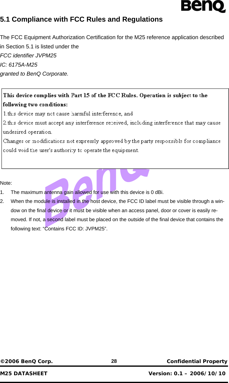                          ©2006 BenQ Corp.    Confidential Property    M25 DATASHEET                                        Version: 0.1 – 2006/10/10 285.1 Compliance with FCC Rules and Regulations  The FCC Equipment Authorization Certification for the M25 reference application described in Section 5.1 is listed under the FCC identifier JVPM25 IC: 6175A-M25 granted to BenQ Corporate.    Note: 1.  The maximum antenna gain allowed for use with this device is 0 dBi. 2.  When the module is installed in the host device, the FCC ID label must be visible through a win-dow on the final device or it must be visible when an access panel, door or cover is easily re-moved. If not, a second label must be placed on the outside of the final device that contains the following text: “Contains FCC ID: JVPM25”. 