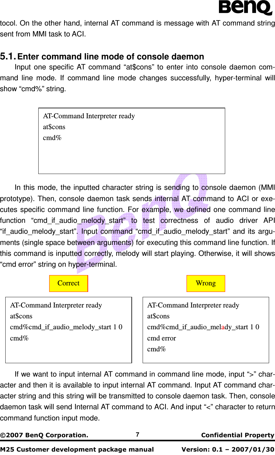                                                    !&quot;#$&quot;$% 7 tocol. On the other hand, internal AT command is message with AT command string sent from MMI task to ACI.    5.1. Enter command line mode of console daemon Input  one  specific AT command  “at$cons”  to  enter  into console  daemon  com-mand  line  mode.  If  command  line  mode  changes  successfully,  hyper-terminal  will show “cmd%” string.  In this mode, the inputted character string is sending to console daemon (MMI prototype). Then, console daemon task sends internal AT command to ACI or exe-cutes specific  command  line  function. For example, we defined one command  line function  “cmd_if_audio_melody_start”  to  test  correctness  of  audio  driver  API “if_audio_melody_start”. Input command “cmd_if_audio_melody_start” and its argu-ments (single space between arguments) for executing this command line function. If this command is inputted correctly, melody will start playing. Otherwise, it will shows “cmd error” string on hyper-terminal.  If we want to input internal AT command in command line mode, input “&gt;” char-acter and then it is available to input internal AT command. Input AT command char-acter string and this string will be transmitted to console daemon task. Then, console daemon task will send Internal AT command to ACI. And input “&lt;” character to return command function input mode. AT-Command Interpreter ready at$cons cmd%cmd_if_audio_melody_start 1 0 cmd%  AT-Command Interpreter ready at$cons cmd%cmd_if_audio_melady_start 1 0 cmd error cmd% Correct  Wrong AT-Command Interpreter ready at$cons cmd% 