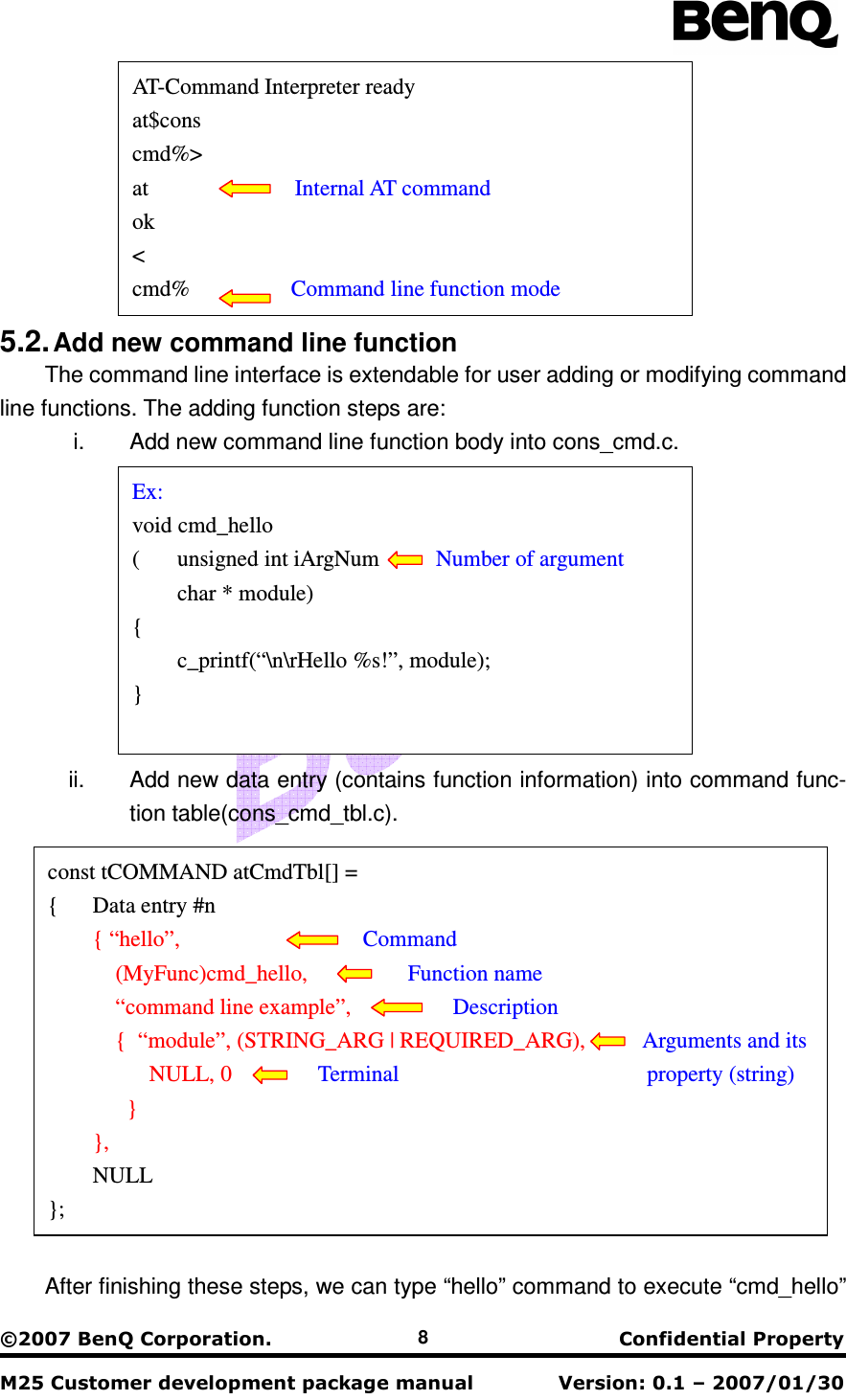                                                    !&quot;#$&quot;$% 8  5.2. Add new command line function The command line interface is extendable for user adding or modifying command line functions. The adding function steps are: i.  Add new command line function body into cons_cmd.c.  ii.  Add new data entry (contains function information) into command func-tion table(cons_cmd_tbl.c).    After finishing these steps, we can type “hello” command to execute “cmd_hello” const tCOMMAND atCmdTbl[] = {  Data entry #n  { “hello”,               Command       (MyFunc)cmd_hello,        Function name       “command line example”,        Description       {  “module”, (STRING_ARG | REQUIRED_ARG),      Arguments and its       NULL, 0    Terminal                        property (string)       }  },   NULL }; Ex: void cmd_hello (  unsigned int iArgNum          Number of argument  char * module) {   c_printf(“\n\rHello %s!”, module); }  AT-Command Interpreter ready at$cons cmd%&gt; at             Internal AT command ok &lt; cmd%         Command line function mode 