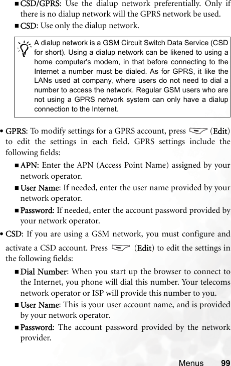 Menus 99CSD/GPRS: Use the dialup network preferentially. Only ifthere is no dialup network will the GPRS network be used.CSD: Use only the dialup network.•GPRS: To modify settings for a GPRS account, press  (Edit)to edit the settings in each field. GPRS settings include thefollowing fields:APN: Enter the APN (Access Point Name) assigned by yournetwork operator.User Name: If needed, enter the user name provided by yournetwork operator.Password: If needed, enter the account password provided byyour network operator.•CSD: If you are using a GSM network, you must configure andactivate a CSD account. Press   (Edit) to edit the settings inthe following fields:Dial Number: When you start up the browser to connect tothe Internet, you phone will dial this number. Your telecomsnetwork operator or ISP will provide this number to you.User Name: This is your user account name, and is providedby your network operator.Password: The account password provided by the networkprovider./A dialup network is a GSM Circuit Switch Data Service (CSDfor short). Using a dialup network can be likened to using ahome computer&apos;s modem, in that before connecting to theInternet a number must be dialed. As for GPRS, it like theLANs used at company, where users do not need to dial anumber to access the network. Regular GSM users who arenot using a GPRS network system can only have a dialupconnection to the Internet.