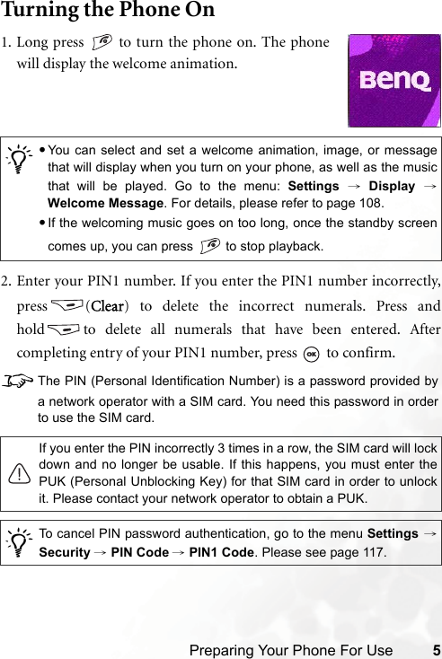 Preparing Your Phone For Use 5Turning the Phone On2. Enter your PIN1 number. If you enter the PIN1 number incorrectly,press (Clear) to delete the incorrect numerals. Press andhold to delete all numerals that have been entered. Aftercompleting entry of your PIN1 number, press   to confirm.8The PIN (Personal Identification Number) is a password provided bya network operator with a SIM card. You need this password in orderto use the SIM card./•You can select and set a welcome animation, image, or messagethat will display when you turn on your phone, as well as the musicthat will be played. Go to the menu: Settings → Display →Welcome Message. For details, please refer to page 108.•If the welcoming music goes on too long, once the standby screencomes up, you can press   to stop playback.If you enter the PIN incorrectly 3 times in a row, the SIM card will lockdown and no longer be usable. If this happens, you must enter thePUK (Personal Unblocking Key) for that SIM card in order to unlockit. Please contact your network operator to obtain a PUK./To cancel PIN password authentication, go to the menu Settings →Security → PIN Code → PIN1 Code. Please see page 117.1. Long press   to turn the phone on. The phonewill display the welcome animation.