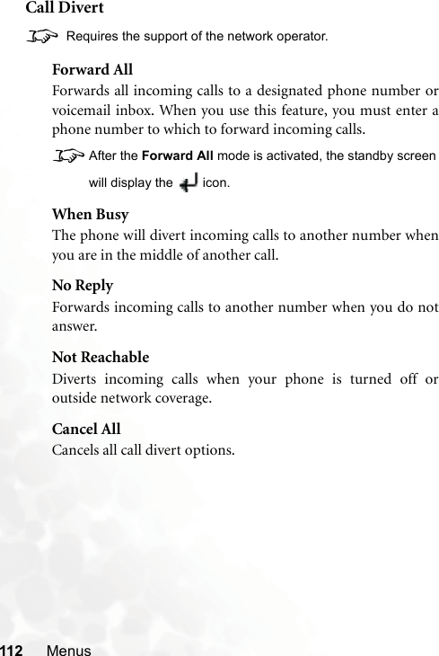 112 MenusCall Divert8 Requires the support of the network operator.Forward AllForwards all incoming calls to a designated phone number orvoicemail inbox. When you use this feature, you must enter aphone number to which to forward incoming calls.8After the Forward All mode is activated, the standby screenwill display the  icon.When BusyThe phone will divert incoming calls to another number whenyou are in the middle of another call.No ReplyForwards incoming calls to another number when you do notanswer.Not ReachableDiverts incoming calls when your phone is turned off oroutside network coverage.Cancel AllCancels all call divert options.