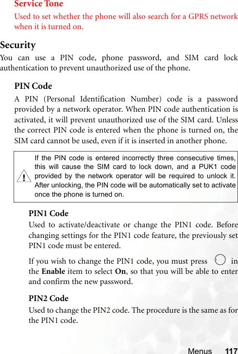 Menus 117Service ToneUsed to set whether the phone will also search for a GPRS networkwhen it is turned on.SecurityYou can use a PIN code, phone password, and SIM card lockauthentication to prevent unauthorized use of the phone.PIN Code A PIN (Personal Identification Number) code is a passwordprovided by a network operator. When PIN code authentication isactivated, it will prevent unauthorized use of the SIM card. Unlessthe correct PIN code is entered when the phone is turned on, theSIM card cannot be used, even if it is inserted in another phone.PIN1 CodeUsed to activate/deactivate or change the PIN1 code. Beforechanging settings for the PIN1 code feature, the previously setPIN1 code must be entered.If you wish to change the PIN1 code, you must press    inthe Enable item to select On, so that you will be able to enterand confirm the new password.PIN2 CodeUsed to change the PIN2 code. The procedure is the same as forthe PIN1 code.,If the PIN code is entered incorrectly three consecutive times,this will cause the SIM card to lock down, and a PUK1 codeprovided by the network operator will be required to unlock it.After unlocking, the PIN code will be automatically set to activateonce the phone is turned on.