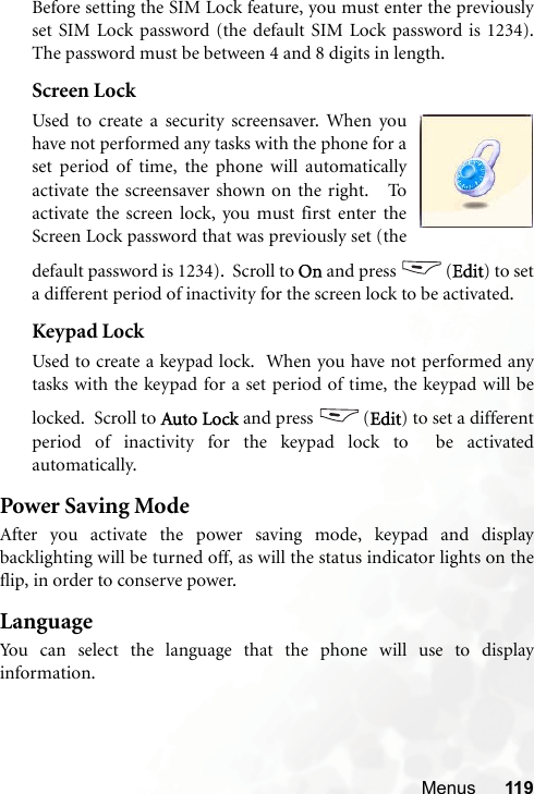 Menus 119Before setting the SIM Lock feature, you must enter the previouslyset SIM Lock password (the default SIM Lock password is 1234).The password must be between 4 and 8 digits in length.Screen LockUsed to create a security screensaver. When youhave not performed any tasks with the phone for aset period of time, the phone will automaticallyactivate the screensaver shown on the right.   Toactivate the screen lock, you must first enter theScreen Lock password that was previously set (thedefault password is 1234).  Scroll to On and press  (Edit) to seta different period of inactivity for the screen lock to be activated.Keypad LockUsed to create a keypad lock.  When you have not performed anytasks with the keypad for a set period of time, the keypad will belocked.  Scroll to Auto Lock and press  (Edit) to set a differentperiod of inactivity for the keypad lock to  be activatedautomatically.  Power Saving ModeAfter you activate the power saving mode, keypad and displaybacklighting will be turned off, as will the status indicator lights on theflip, in order to conserve power.LanguageYou can select the language that the phone will use to displayinformation.
