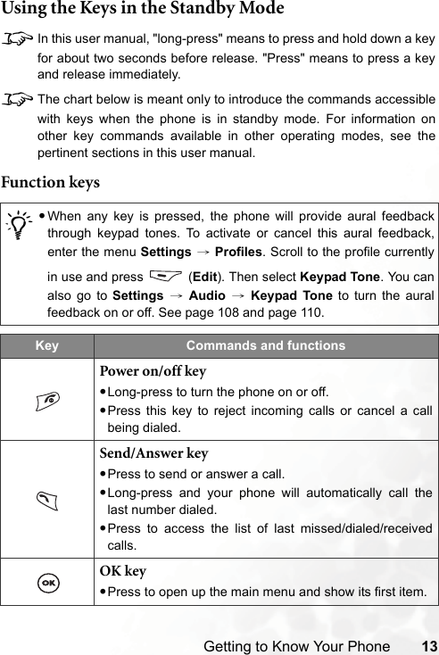Getting to Know Your Phone 13Using the Keys in the Standby Mode8In this user manual, &quot;long-press&quot; means to press and hold down a keyfor about two seconds before release. &quot;Press&quot; means to press a keyand release immediately.8The chart below is meant only to introduce the commands accessiblewith keys when the phone is in standby mode. For information onother key commands available in other operating modes, see thepertinent sections in this user manual.Function keys/•When any key is pressed, the phone will provide aural feedbackthrough keypad tones. To activate or cancel this aural feedback,enter the menu Settings → Profiles. Scroll to the profile currentlyin use and press   (Edit). Then select Keypad Tone. You canalso go to Settings → Audio → Keypad Tone to turn the auralfeedback on or off. See page 108 and page 110.Key Commands and functionsPower on/off key•Long-press to turn the phone on or off.•Press this key to reject incoming calls or cancel a callbeing dialed.Send/Answer key•Press to send or answer a call.•Long-press and your phone will automatically call thelast number dialed.•Press to access the list of last missed/dialed/receivedcalls.OK key•Press to open up the main menu and show its first item.