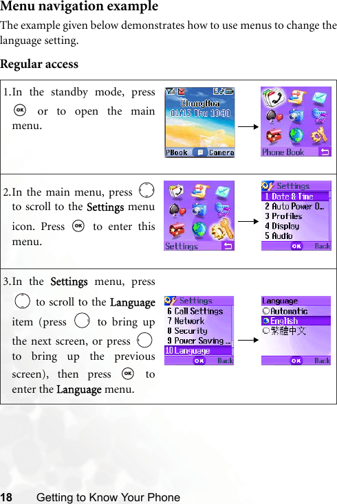18 Getting to Know Your PhoneMenu navigation exampleThe example given below demonstrates how to use menus to change thelanguage setting.Regular access1.In the standby mode, press or to open the mainmenu.2.In the main menu, press to scroll to the Settings menuicon. Press   to enter thismenu.3.In the Settings menu, press to scroll to the Languageitem (press   to bring upthe next screen, or press to bring up the previousscreen), then press   toenter the Language menu.