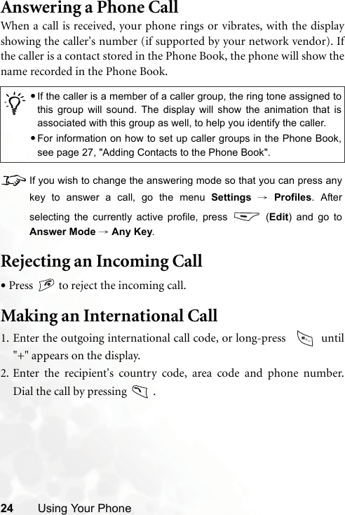 24 Using Your PhoneAnswering a Phone CallWhen a call is received, your phone rings or vibrates, with the displayshowing the caller&apos;s number (if supported by your network vendor). Ifthe caller is a contact stored in the Phone Book, the phone will show thename recorded in the Phone Book.8If you wish to change the answering mode so that you can press anykey to answer a call, go the menu Settings → Profiles. Afterselecting the currently active profile, press   (Edit) and go toAnswer Mode → Any Key.Rejecting an Incoming Call•Press   to reject the incoming call.Making an International Call1. Enter the outgoing international call code, or long-press    until&quot;+&quot; appears on the display.2. Enter the recipient&apos;s country code, area code and phone number.Dial the call by pressing   ./•If the caller is a member of a caller group, the ring tone assigned tothis group will sound. The display will show the animation that isassociated with this group as well, to help you identify the caller.•For information on how to set up caller groups in the Phone Book,see page 27, &quot;Adding Contacts to the Phone Book&quot;.