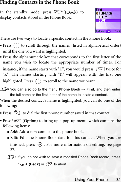 Using Your Phone 31Finding Contacts in the Phone BookThere are two ways to locate a specific contact in the Phone Book:•Press   to scroll through the names (listed in alphabetical order)until the one you want is highlighted.•Press the alphanumeric key that corresponds to the first letter of thename you wish to locate the appropriate number of times. Forinstance, if the name starts with &quot;K&quot;, you would press    twice for&quot;K&quot;. The names starting with &quot;K&quot; will appear, with the first onehighlighted. Press     to scroll to the name you want.8You can also go to the menu Phone Book → Find, and then enterthe full name or the first letter of the name to locate a contact.When the desired contact&apos;s name is highlighted, you can do one of thefollowing:•Press     to dial the first phone number saved in that contact.•Press (Option) to bring up a pop-up menu, which contains thefollowing items:Add: Add a new contact to the phone book.Edit: Edit the Phone Book data for this contact. When you arefinished, press  . For more information on editing, see page27.8If you do not wish to save a modified Phone Book record, press (Back) or   to abort.In the standby mode, press  (PBook) todisplay contacts stored in the Phone Book.