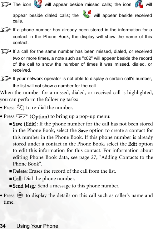 34 Using Your Phone8The icon   will appear beside missed calls; the icon   willappear beside dialed calls; the   will appear beside receivedcalls.8If a phone number has already been stored in the information for acontact in the Phone Book, the display will show the name of thiscontact.8If a call for the same number has been missed, dialed, or receivedtwo or more times, a note such as &quot;x02&quot; will appear beside the recordof the call to show the number of times it was missed, dialed, orreceived.8If your network operator is not able to display a certain call&apos;s number,the list will not show a number for the call.When the number for a missed, dialed, or received call is highlighted,you can perform the following tasks:•Press   to re-dial the number.•Press  (Option) to bring up a pop-up menu:Save (Edit): If the phone number for the call has not been storedin the Phone Book, select the Save option to create a contact forthis number in the Phone Book. If this phone number is alreadystored under a contact in the Phone Book, select the Edit optionto edit this information for this contact. For information aboutediting Phone Book data, see page 27, &quot;Adding Contacts to thePhone Book&quot;.Delete: Erases the record of the call from the list.Call: Dial the phone number.Send Msg.: Send a message to this phone number.•Press   to display the details on this call such as caller&apos;s name andtime.