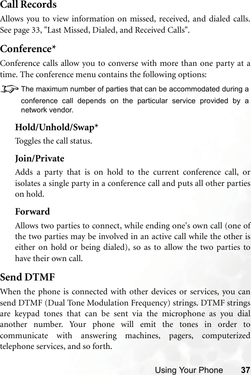 Using Your Phone 37Call RecordsAllows you to view information on missed, received, and dialed calls.See page 33, &quot;Last Missed, Dialed, and Received Calls&quot;.Conference*Conference calls allow you to converse with more than one party at atime. The conference menu contains the following options:8The maximum number of parties that can be accommodated during aconference call depends on the particular service provided by anetwork vendor.Hold/Unhold/Swap*Toggles the call status.Join/PrivateAdds a party that is on hold to the current conference call, orisolates a single party in a conference call and puts all other partieson hold.ForwardAllows two parties to connect, while ending one&apos;s own call (one ofthe two parties may be involved in an active call while the other iseither on hold or being dialed), so as to allow the two parties tohave their own call.Send DTMFWhen the phone is connected with other devices or services, you cansend DTMF (Dual Tone Modulation Frequency) strings. DTMF stringsare keypad tones that can be sent via the microphone as you dialanother number. Your phone will emit the tones in order tocommunicate with answering machines, pagers, computerizedtelephone services, and so forth.