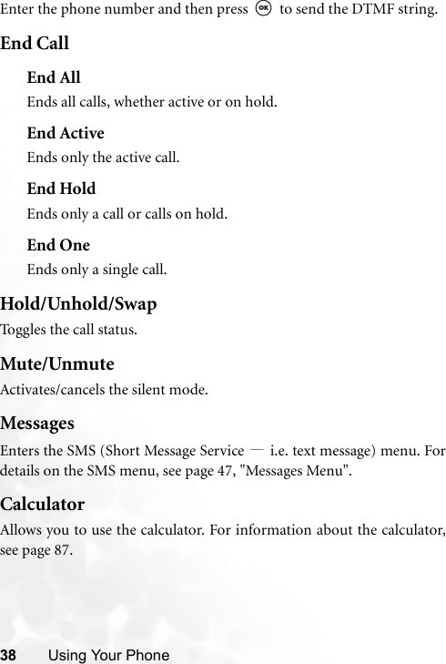 38 Using Your PhoneEnter the phone number and then press   to send the DTMF string.End CallEnd AllEnds all calls, whether active or on hold.End ActiveEnds only the active call.End HoldEnds only a call or calls on hold.End OneEnds only a single call.Hold/Unhold/SwapToggles the call status.Mute/UnmuteActivates/cancels the silent mode.MessagesEnters the SMS (Short Message Service —i.e. text message) menu. Fordetails on the SMS menu, see page 47, &quot;Messages Menu&quot;.CalculatorAllows you to use the calculator. For information about the calculator,see page 87.