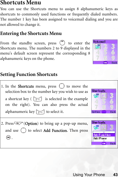 Using Your Phone 43Shortcuts MenuYou can use the Shortcuts menu to assign 8 alphanumeric keys asshortcuts to commonly used functions or frequently dialed numbers.The number 1 key has been assigned to voicemail dialing and you arenot allowed to change it.Entering the Shortcuts MenuSetting Function Shortcuts1. In the Shortcuts menu, press   to move theselection box to the number key you wish to use asa shortcut key (    is selected in the exampleon the right). You can also press the actualalphanumeric key   to select it.2. Press (Option) to bring up a pop-up menu,and use   to select Add Function. Then press.From the standby screen, press   to enter theShortcuts menu. The numbers 2 to 9 displayed in themenu&apos;s default screen represent the corresponding 8alphanumeric keys on the phone.