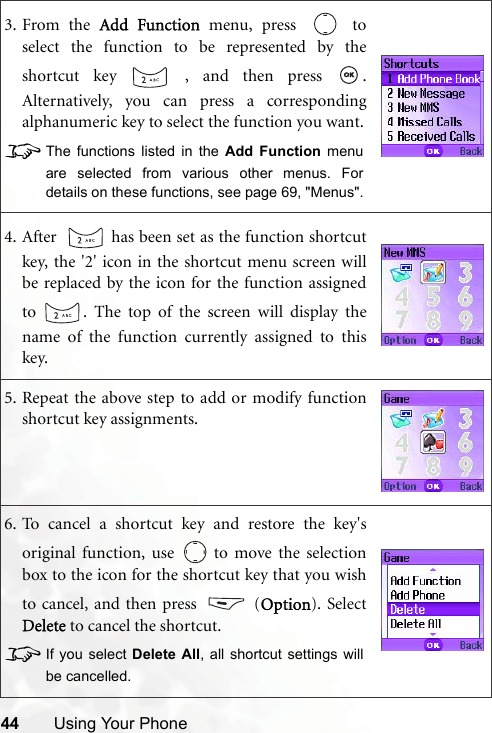 44 Using Your Phone3. From the Add Function menu, press   toselect the function to be represented by theshortcut key   , and then press  .Alternatively, you can press a correspondingalphanumeric key to select the function you want.8The functions listed in the Add Function menuare selected from various other menus. Fordetails on these functions, see page 69, &quot;Menus&quot;.4. After    has been set as the function shortcutkey, the &apos;2&apos; icon in the shortcut menu screen willbe replaced by the icon for the function assignedto  . The top of the screen will display thename of the function currently assigned to thiskey.5. Repeat the above step to add or modify functionshortcut key assignments.6. To cancel a shortcut key and restore the key&apos;soriginal function, use   to move the selectionbox to the icon for the shortcut key that you wishto cancel, and then press   (Option). SelectDelete to cancel the shortcut. 8If you select Delete All, all shortcut settings willbe cancelled.