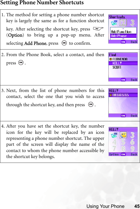 Using Your Phone 45Setting Phone Number Shortcuts1. The method for setting a phone number shortcutkey is largely the same as for a function shortcutkey. After selecting the shortcut key, press (Option) to bring up a pop-up menu. Afterselecting Add Phone, press    to confirm.2. From the Phone Book, select a contact, and thenpress .3. Next, from the list of phone numbers for thiscontact, select the one that you wish to accessthrough the shortcut key, and then press   .4. After you have set the shortcut key, the numbericon for the key will be replaced by an iconrepresenting a phone number shortcut. The upperpart of the screen will display the name of thecontact to whom the phone number accessible bythe shortcut key belongs.