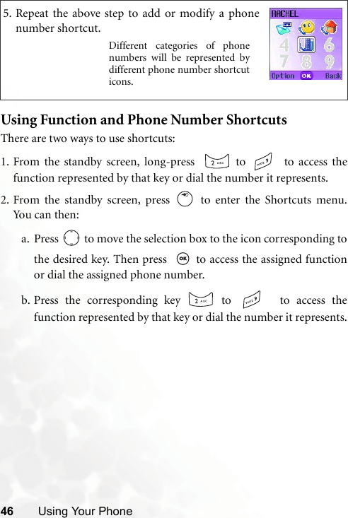 46 Using Your PhoneUsing Function and Phone Number ShortcutsThere are two ways to use shortcuts:1. From the standby screen, long-press    to   to access thefunction represented by that key or dial the number it represents.2. From the standby screen, press   to enter the Shortcuts menu.Yo u ca n  t hen :a. Press   to move the selection box to the icon corresponding tothe desired key. Then press    to access the assigned functionor dial the assigned phone number.b. Press the corresponding key   to    to access thefunction represented by that key or dial the number it represents.5. Repeat the above step to add or modify a phonenumber shortcut.Different categories of phonenumbers will be represented bydifferent phone number shortcuticons.