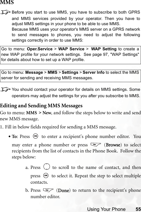 Using Your Phone 55MMS8Before you start to use MMS, you have to subscribe to both GPRSand MMS services provided by your operator. Then you have toadjust MMS settings in your phone to be able to use MMS.Because MMS uses your operator&apos;s MMS server on a GPRS networkto send messages to phones, you need to adjust the followingsettings correctly in order to use MMS:8You should contact your operator for details on MMS settings. Someoperators may adjust the settings for you after you subscribe to MMS.Editing and Sending MMS MessagesGo to menu: MMS &gt; New, and follow the steps below to write and sendnew MMS message.1. Fill in below fields required for sending a MMS message.•To: Press   to enter a recipient&apos;s phone number editor.  Youmay enter a phone number or press   (Browse) to selectrecipients from the list of contacts in the Phone Book.  Follow thesteps below:a. Press   to scroll to the name of contact, and thenpress   to select it. Repeat the step to select multiplecontacts.b. Press  (Done) to return to the recipient&apos;s phonenumber editor.Go to menu: Oper.Service &gt; WAP Service &gt; WAP Setting to create anew WAP profile for your network settings.  See page 97, &quot;WAP Settings&quot;for details about how to set up a WAP profile.Go to menu: Message &gt; MMS &gt; Settings &gt; Server Info to select the MMSserver for sending and receiving MMS messages.