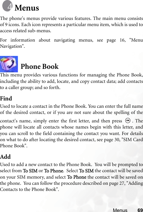 Menus 69MenusThe phone&apos;s menus provide various features. The main menu consistsof 9 icons. Each icon represents a particular menu item, which is used toaccess related sub-menus.For information about navigating menus, see page 16, &quot;MenuNavigation&quot;.Phone BookThis menu provides various functions for managing the Phone Book,including the ability to add, locate, and copy contact data; add contactsto a caller group; and so forth.FindUsed to locate a contact in the Phone Book. You can enter the full nameof the desired contact, or if you are not sure about the spelling of thecontact&apos;s name, simply enter the first letter, and then press  . Thephone will locate all contacts whose names begin with this letter, andyou can scroll to the field containing the contact you want. For detailson what to do after locating the desired contact, see page 30, &quot;SIM CardPhone Book&quot;.AddUsed to add a new contact to the Phone Book.  You will be prompted toselect from To S I M  or To  Pho n e .  Select To S I M the contact will be savedon your SIM memory, and select To P h one  the contact will be saved onthe phone.  You can follow the procedure described on page 27, &quot;AddingContacts to the Phone Book&quot;.