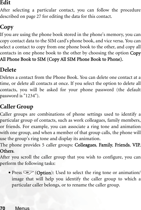 70 MenusEditAfter selecting a particular contact, you can follow the proceduredescribed on page 27 for editing the data for this contact.CopyIf you are using the phone book stored in the phone&apos;s memory, you cancopy contact data to the SIM card&apos;s phone book, and vice versa. You canselect a contact to copy from one phone book to the other, and copy allcontacts in one phone book to the other by choosing the option CopyAll Phone Book to SIM (Copy All SIM Phone Book to Phone).DeleteDeletes a contact from the Phone Book. You can delete one contact at atime, or delete all contacts at once. If you select the option to delete allcontacts, you will be asked for your phone password (the defaultpassword is &quot;1234&quot;).Caller GroupCaller groups are combinations of phone settings used to identify aparticular group of contacts, such as work colleagues, family members,or friends. For example, you can associate a ring tone and animationwith one group, and when a member of that group calls, the phone willuse the group&apos;s ring tone and display its animation.The phone provides 5 caller groups: Colleagues, Family, Friends,  VIP,Others.After you scroll the caller group that you wish to configure, you canperform the following tasks:•Press (Option): Used to select the ring tone or animation/image that will help you identify the caller group to which aparticular caller belongs, or to rename the caller group.