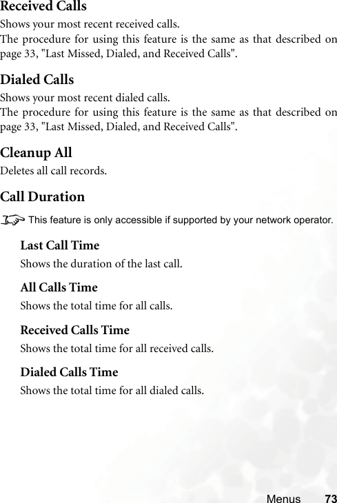 Menus 73Received CallsShows your most recent received calls.The procedure for using this feature is the same as that described onpage 33, &quot;Last Missed, Dialed, and Received Calls&quot;.Dialed CallsShows your most recent dialed calls.The procedure for using this feature is the same as that described onpage 33, &quot;Last Missed, Dialed, and Received Calls&quot;.Cleanup AllDeletes all call records.Call Duration8This feature is only accessible if supported by your network operator.Last Call TimeShows the duration of the last call.All Calls TimeShows the total time for all calls.Received Calls TimeShows the total time for all received calls.Dialed Calls TimeShows the total time for all dialed calls.