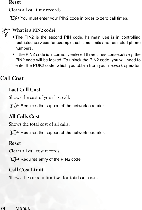 74 MenusResetClears all call time records.8You must enter your PIN2 code in order to zero call times.Call CostLast Call CostShows the cost of your last call.8Requires the support of the network operator.All Calls CostShows the total cost of all calls.8Requires the support of the network operator.ResetClears all call cost records.8Requires entry of the PIN2 code.Call Cost LimitShows the current limit set for total call costs./What is a PIN2 code?•The PIN2 is the second PIN code. Its main use is in controllingrestricted services-for example, call time limits and restricted phonenumbers.•If the PIN2 code is incorrectly entered three times consecutively, thePIN2 code will be locked. To unlock the PIN2 code, you will need toenter the PUK2 code, which you obtain from your network operator.