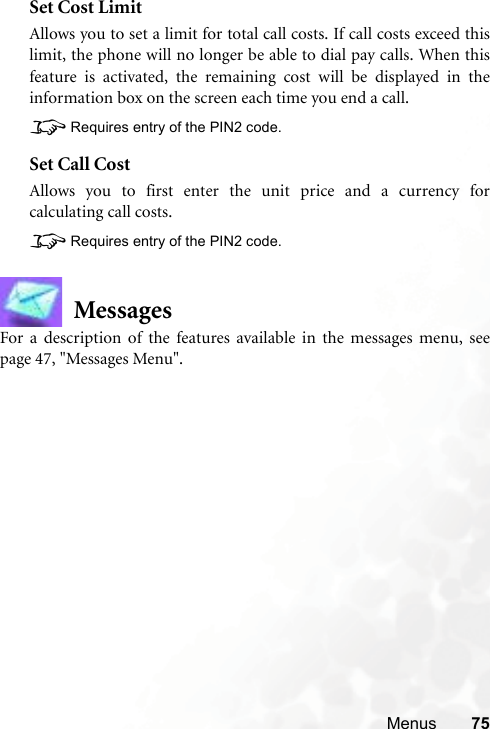 Menus 75Set Cost LimitAllows you to set a limit for total call costs. If call costs exceed thislimit, the phone will no longer be able to dial pay calls. When thisfeature is activated, the remaining cost will be displayed in theinformation box on the screen each time you end a call.8Requires entry of the PIN2 code.Set Call CostAllows you to first enter the unit price and a currency forcalculating call costs.8Requires entry of the PIN2 code.MessagesFor a description of the features available in the messages menu, seepage 47, &quot;Messages Menu&quot;.