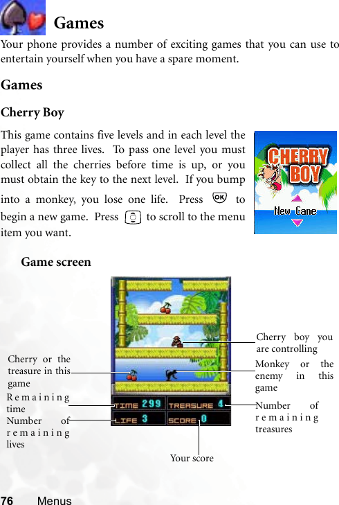 76 MenusGamesYour phone provides a number of exciting games that you can use toentertain yourself when you have a spare moment.GamesCherry BoyGame screenThis game contains five levels and in each level theplayer has three lives.  To pass one level you mustcollect all the cherries before time is up, or youmust obtain the key to the next level.  If you bumpinto a monkey, you lose one life.  Press   tobegin a new game.  Press   to scroll to the menuitem you want.  Cherry boy youare controlling Cherry or thetreasure in thisgame Monkey or theenemy in thisgame Remainingtime Number ofremaininglives Number ofremainingtreasuresYo u r  s co re 