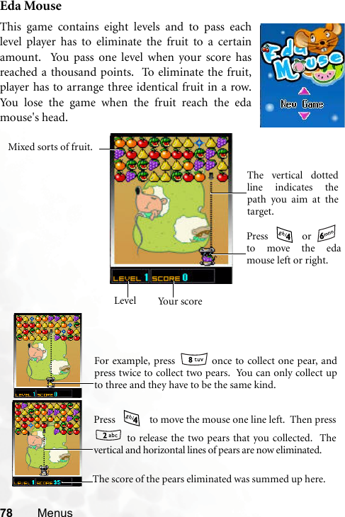 78 MenusEda MouseThis game contains eight levels and to pass eachlevel player has to eliminate the fruit to a certainamount.  You pass one level when your score hasreached a thousand points.  To eliminate the fruit,player has to arrange three identical fruit in a row.You lose the game when the fruit reach the edamouse&apos;s head.    Your scoreLevelThe vertical dottedline indicates thepath you aim at thetarget.Mixed sorts of fruit.Press  or to move the edamouse left or right.    For example, press   once to collect one pear, andpress twice to collect two pears.  You can only collect upto three and they have to be the same kind.   Press   to move the mouse one line left.  Then press to release the two pears that you collected.  Thevertical and horizontal lines of pears are now eliminated.         The score of the pears eliminated was summed up here.     