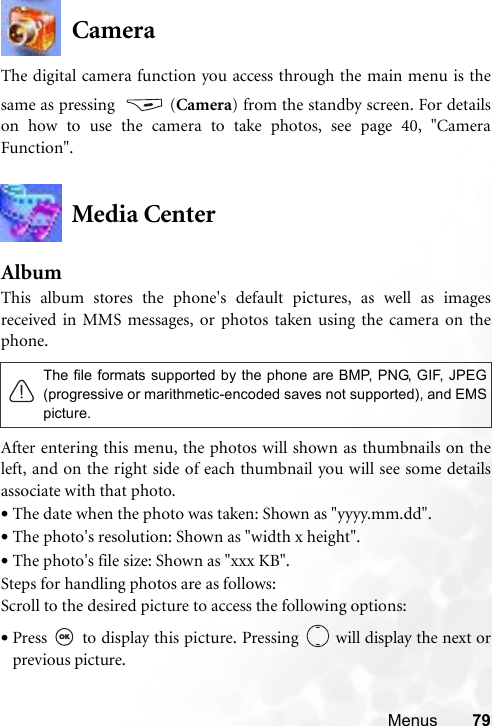Menus 79CameraThe digital camera function you access through the main menu is thesame as pressing  (Camera) from the standby screen. For detailson how to use the camera to take photos, see page 40, &quot;CameraFunction&quot;.Media CenterAlbumThis album stores the phone&apos;s default pictures, as well as imagesreceived in MMS messages, or photos taken using the camera on thephone. After entering this menu, the photos will shown as thumbnails on theleft, and on the right side of each thumbnail you will see some detailsassociate with that photo.•The date when the photo was taken: Shown as &quot;yyyy.mm.dd&quot;.•The photo&apos;s resolution: Shown as &quot;width x height&quot;.•The photo&apos;s file size: Shown as &quot;xxx KB&quot;.Steps for handling photos are as follows:Scroll to the desired picture to access the following options:•Press   to display this picture. Pressing   will display the next orprevious picture.The file formats supported by the phone are BMP, PNG, GIF, JPEG(progressive or marithmetic-encoded saves not supported), and EMSpicture.