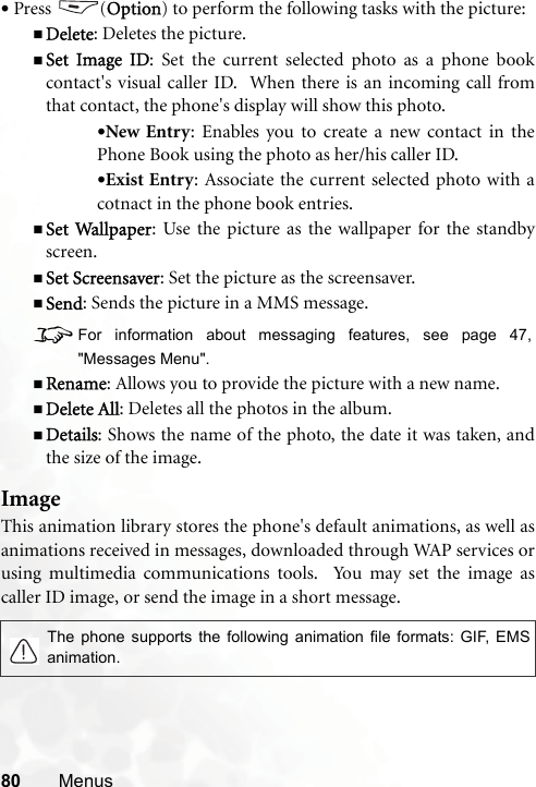 80 Menus•Press (Option) to perform the following tasks with the picture:Delete: Deletes the picture.Set Image ID: Set the current selected photo as a phone bookcontact&apos;s visual caller ID.  When there is an incoming call fromthat contact, the phone&apos;s display will show this photo.•New Entry: Enables you to create a new contact in thePhone Book using the photo as her/his caller ID.•Exist Entry: Associate the current selected photo with acotnact in the phone book entries.Set Wallpaper: Use the picture as the wallpaper for the standbyscreen.Set Screensaver: Set the picture as the screensaver.Send: Sends the picture in a MMS message.8For information about messaging features, see page 47,&quot;Messages Menu&quot;.Rename: Allows you to provide the picture with a new name.Delete All: Deletes all the photos in the album.Details: Shows the name of the photo, the date it was taken, andthe size of the image.ImageThis animation library stores the phone&apos;s default animations, as well asanimations received in messages, downloaded through WAP services orusing multimedia communications tools.  You may set the image ascaller ID image, or send the image in a short message. The phone supports the following animation file formats: GIF, EMSanimation.
