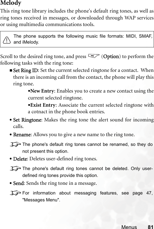 Menus 81MelodyThis ring tone library includes the phone&apos;s default ring tones, as well asring tones received in messages, or downloaded through WAP servicesor using multimedia communications tools.Scroll to the desired ring tone, and press   (Option) to perform thefollowing tasks with the ring tone:Set Ring ID: Set the current selected ringtone for a contact.  Whenthere is an incoming call from the contact, the phone will play thisring tone.•New Entry: Enables you to create a new contact using thecurrent selected ringtone.•Exist Entry: Associate the current selected ringtone witha cotnact in the phone book entries.•Set Ringtone: Makes the ring tone the alert sound for incomingcalls.•Rename: Allows you to give a new name to the ring tone.8The phone&apos;s default ring tones cannot be renamed, so they donot present this option.•Delete: Deletes user-defined ring tones.8The phone&apos;s default ring tones cannot be deleted. Only user-defined ring tones provide this option.•Send: Sends the ring tone in a message.8For information about messaging features, see page 47,&quot;Messages Menu&quot;.The phone supports the following music file formats: MIDI, SMAF,and iMelody.