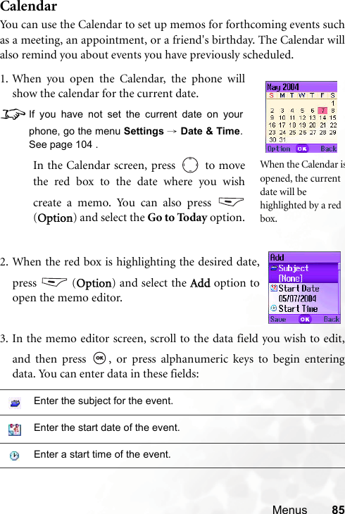 Menus 85CalendarYou can use the Calendar to set up memos for forthcoming events suchas a meeting, an appointment, or a friend&apos;s birthday. The Calendar willalso remind you about events you have previously scheduled.3. In the memo editor screen, scroll to the data field you wish to edit,and then press  , or press alphanumeric keys to begin enteringdata. You can enter data in these fields:Enter the subject for the event.Enter the start date of the event.Enter a start time of the event.1. When you open the Calendar, the phone willshow the calendar for the current date.8If you have not set the current date on yourphone, go the menu Settings → Date &amp; Time.See page 104 .In the Calendar screen, press   to movethe red box to the date where you wishcreate a memo. You can also press (Option) and select the Go to Today option.When the Calendar isopened, the current date will be highlighted by a red box.2. When the red box is highlighting the desired date,press  (Option) and select the Add option toopen the memo editor.