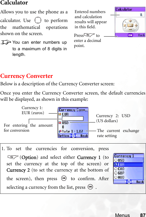 Menus 87CalculatorCurrency ConverterBelow is a description of the Currency Converter screen:1. To set the currencies for conversion, press(Option) and select either Currency 1 (toset the currency at the top of the screen) orCurrency 2 (to set the currency at the bottom ofthe screen), then press   to confirm. Afterselecting a currency from the list, press   .Allows you to use the phone as acalculator. Use   to performthe mathematical operationsshown on the screen.8You can enter numbers upto a maximum of 8 digits inlength.Entered numbers and calculation results will appear in this field.Press  to enter a decimal point.Currency 1: EUR (euros)The current exchangerate settingCurrency 2: USD(US dollars)For entering the amountfor conversionOnce you enter the Currency Converter screen, the default currencieswill be displayed, as shown in this example: