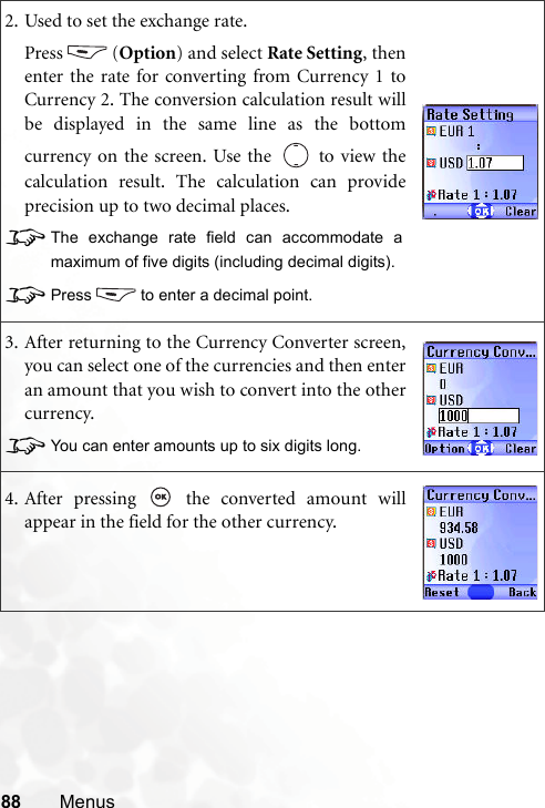 88 Menus2. Used to set the exchange rate.Press (Option) and select Rate Setting, thenenter the rate for converting from Currency 1 toCurrency 2. The conversion calculation result willbe displayed in the same line as the bottomcurrency on the screen. Use the   to view thecalculation result. The calculation can provideprecision up to two decimal places.8The exchange rate field can accommodate amaximum of five digits (including decimal digits).8Press to enter a decimal point.3. After returning to the Currency Converter screen,you can select one of the currencies and then enteran amount that you wish to convert into the othercurrency.8You can enter amounts up to six digits long.4. After pressing   the converted amount willappear in the field for the other currency.