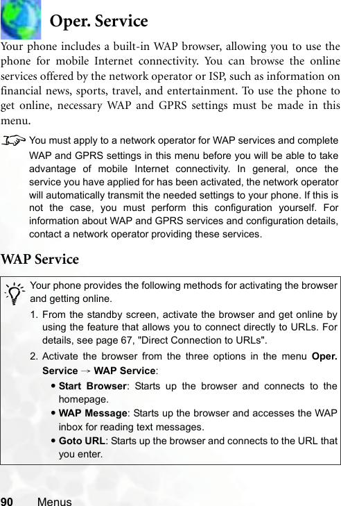 90 MenusOper. ServiceYour phone includes a built-in WAP browser, allowing you to use thephone for mobile Internet connectivity. You can browse the onlineservices offered by the network operator or ISP, such as information onfinancial news, sports, travel, and entertainment. To use the phone toget online, necessary WAP and GPRS settings must be made in thismenu.8You must apply to a network operator for WAP services and completeWAP and GPRS settings in this menu before you will be able to takeadvantage of mobile Internet connectivity. In general, once theservice you have applied for has been activated, the network operatorwill automatically transmit the needed settings to your phone. If this isnot the case, you must perform this configuration yourself. Forinformation about WAP and GPRS services and configuration details,contact a network operator providing these services.WAP  S er v i c e/Your phone provides the following methods for activating the browserand getting online.1. From the standby screen, activate the browser and get online byusing the feature that allows you to connect directly to URLs. Fordetails, see page 67, &quot;Direct Connection to URLs&quot;.2. Activate the browser from the three options in the menu Oper.Service → WAP Service:•Start Browser: Starts up the browser and connects to thehomepage.•WAP Message: Starts up the browser and accesses the WAPinbox for reading text messages.•Goto URL: Starts up the browser and connects to the URL thatyou enter.