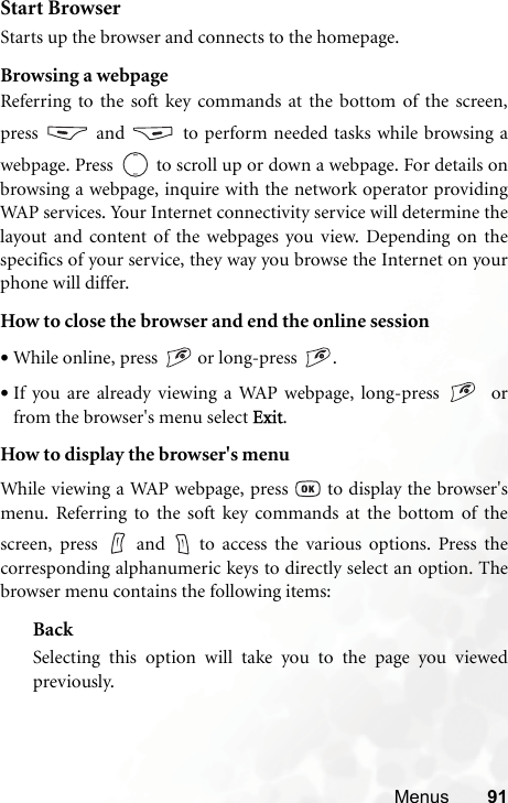 Menus 91Start BrowserStarts up the browser and connects to the homepage.Browsing a webpageReferring to the soft key commands at the bottom of the screen,press  and  to perform needed tasks while browsing awebpage. Press  to scroll up or down a webpage. For details onbrowsing a webpage, inquire with the network operator providingWAP services. Your Internet connectivity service will determine thelayout and content of the webpages you view. Depending on thespecifics of your service, they way you browse the Internet on yourphone will differ.How to close the browser and end the online session•While online, press   or long-press  .•If you are already viewing a WAP webpage, long-press    orfrom the browser&apos;s menu select Exit.How to display the browser&apos;s menuWhile viewing a WAP webpage, press   to display the browser&apos;smenu. Referring to the soft key commands at the bottom of thescreen, press   and   to access the various options. Press thecorresponding alphanumeric keys to directly select an option. Thebrowser menu contains the following items:BackSelecting this option will take you to the page you viewedpreviously.