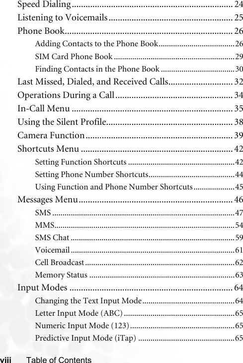 viii Table of ContentsSpeed Dialing ...................................................................... 24Listening to Voicemails...................................................... 25Phone Book......................................................................... 26Adding Contacts to the Phone Book.....................................26SIM Card Phone Book ...........................................................29Finding Contacts in the Phone Book ....................................30Last Missed, Dialed, and Received Calls............................ 32Operations During a Call................................................... 34In-Call Menu ...................................................................... 35Using the Silent Profile....................................................... 38Camera Function................................................................ 39Shortcuts Menu .................................................................. 42Setting Function Shortcuts ....................................................42Setting Phone Number Shortcuts..........................................44Using Function and Phone Number Shortcuts ....................45Messages Menu................................................................... 46SMS .........................................................................................47MMS........................................................................................54SMS Chat ................................................................................59Voicemail ................................................................................61Cell Broadcast.........................................................................62Memory Status .......................................................................63Input Modes ....................................................................... 64Changing the Text Input Mode.............................................64Letter Input Mode (ABC) ......................................................65Numeric Input Mode (123)...................................................65Predictive Input Mode (iTap) ...............................................65