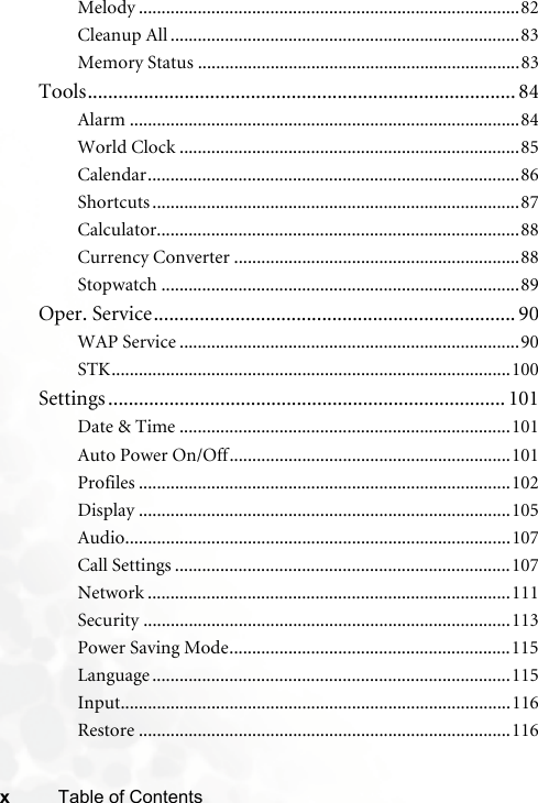 xTable of ContentsMelody ....................................................................................82Cleanup All .............................................................................83Memory Status .......................................................................83Tools.................................................................................... 84Alarm ......................................................................................84World Clock ...........................................................................85Calendar..................................................................................86Shortcuts .................................................................................87Calculator................................................................................88Currency Converter ...............................................................88Stopwatch ...............................................................................89Oper. Service....................................................................... 90WAP Service ...........................................................................90STK........................................................................................100Settings .............................................................................. 101Date &amp; Time .........................................................................101Auto Power On/Off..............................................................101Profiles ..................................................................................102Display ..................................................................................105Audio.....................................................................................107Call Settings ..........................................................................107Network ................................................................................111Security .................................................................................113Power Saving Mode..............................................................115Language ...............................................................................115Input......................................................................................116Restore ..................................................................................116