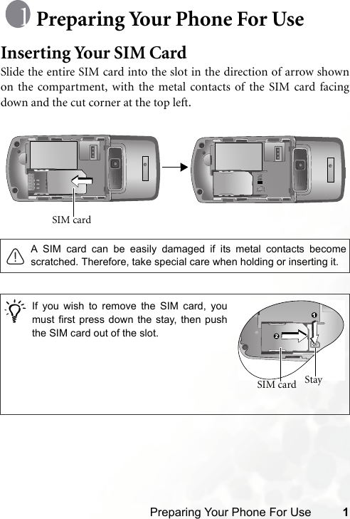 Preparing Your Phone For Use 1Preparing Your Phone For UseInserting Your SIM CardSlide the entire SIM card into the slot in the direction of arrow shownon the compartment, with the metal contacts of the SIM card facingdown and the cut corner at the top left. A SIM card can be easily damaged if its metal contacts becomescratched. Therefore, take special care when holding or inserting it./SIM card If you wish to remove the SIM card, youmust first press down the stay, then pushthe SIM card out of the slot.Stay SIM card