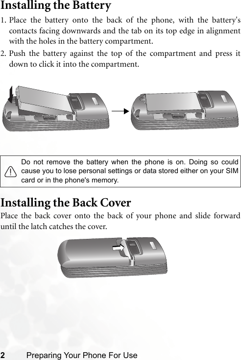 2Preparing Your Phone For UseInstalling the Battery 1. Place the battery onto the back of the phone, with the battery&apos;scontacts facing downwards and the tab on its top edge in alignmentwith the holes in the battery compartment.2. Push the battery against the top of the compartment and press itdown to click it into the compartment.Installing the Back CoverPlace the back cover onto the back of your phone and slide forwarduntil the latch catches the cover.Do not remove the battery when the phone is on. Doing so couldcause you to lose personal settings or data stored either on your SIMcard or in the phone&apos;s memory.