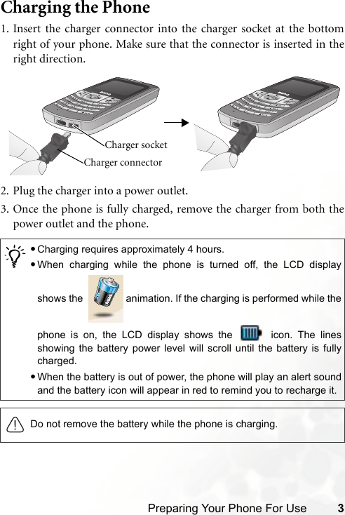 Preparing Your Phone For Use 3Charging the Phone1. Insert the charger connector into the charger socket at the bottomright of your phone. Make sure that the connector is inserted in theright direction.2. Plug the charger into a power outlet.3. Once the phone is fully charged, remove the charger from both thepower outlet and the phone.     /•Charging requires approximately 4 hours.•When charging while the phone is turned off, the LCD displayshows the    animation. If the charging is performed while thephone is on, the LCD display shows the   icon. The linesshowing the battery power level will scroll until the battery is fullycharged.•When the battery is out of power, the phone will play an alert soundand the battery icon will appear in red to remind you to recharge it.Do not remove the battery while the phone is charging.Charger connector Charger socket