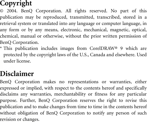 Copyright© 2004. BenQ Corporation. All rights reserved. No part of thispublication may be reproduced, transmitted, transcribed, stored in aretrieval system or translated into any language or computer language, inany form or by any means, electronic, mechanical, magnetic, optical,chemical, manual or otherwise, without the prior written permission ofBenQ Corporation.* This publication includes images from CorelDRAW® 9 which areprotected by the copyright laws of the U.S., Canada and elsewhere. Usedunder license.DisclaimerBenQ Corporation makes no representations or warranties, eitherexpressed or implied, with respect to the contents hereof and specificallydisclaims any warranties, merchantability or fitness for any particularpurpose. Further, BenQ Corporation reserves the right to revise thispublication and to make changes from time to time in the contents hereofwithout obligation of BenQ Corporation to notify any person of suchrevision or changes.
