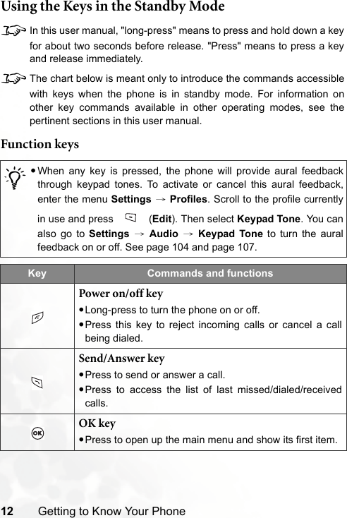 12 Getting to Know Your PhoneUsing the Keys in the Standby Mode8In this user manual, &quot;long-press&quot; means to press and hold down a keyfor about two seconds before release. &quot;Press&quot; means to press a keyand release immediately.8The chart below is meant only to introduce the commands accessiblewith keys when the phone is in standby mode. For information onother key commands available in other operating modes, see thepertinent sections in this user manual.Function keys/•When any key is pressed, the phone will provide aural feedbackthrough keypad tones. To activate or cancel this aural feedback,enter the menu Settings → Profiles. Scroll to the profile currentlyin use and press   (Edit). Then select Keypad Tone. You canalso go to Settings → Audio → Keypad Tone to turn the auralfeedback on or off. See page 104 and page 107.Key Commands and functionsPower on/off key•Long-press to turn the phone on or off.•Press this key to reject incoming calls or cancel a callbeing dialed.Send/Answer key•Press to send or answer a call.•Press to access the list of last missed/dialed/receivedcalls.OK key•Press to open up the main menu and show its first item.