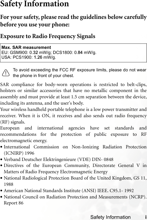 Safety Information iSafety InformationFor your safety, please read the guidelines below carefullybefore you use your phone:Exposure to Radio Frequency SignalsSAR compliance for body-worn operations is restricted to belt-clips,holsters or similar accessories that have no metallic component in theassembly and must provide at least 1.5 cm separation between the device,including its antenna, and the user&apos;s body.Your wireless handheld portable telephone is a low power transmitter andreceiver. When it is ON, it receives and also sends out radio frequency(RF) signals.European and international agencies have set standards andrecommendations for the protection of public exposure to RFelectromagnetic energy.•International Commission on Non-Ionizing Radiation Protection(ICNIRP) 1996•Verband Deutscher Elektringenieure (VDE) DIN- 0848•Directives of the European Community, Directorate General V inMatters of Radio Frequency Electromagnetic Energy•National Radiological Protection Board of the United Kingdom, GS 11,1988•American National Standards Institute (ANSI) IEEE. C95.1- 1992•National Council on Radiation Protection and Measurements (NCRP).Report 86Max. SAR measurementEU: GSM900: 0.32 mW/g; DCS1800: 0.84 mW/g.USA: PCS1900: 1.26 mW/g.To avoid exceeding the FCC RF exposure limits, please do not wearthe phone in front of your chest.