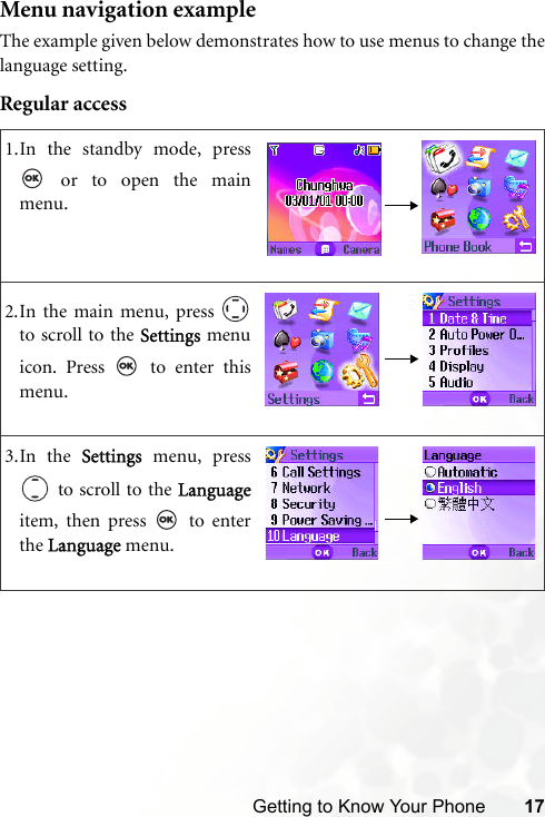 Getting to Know Your Phone 17Menu navigation exampleThe example given below demonstrates how to use menus to change thelanguage setting.Regular access1.In the standby mode, press or to open the mainmenu.2.In the main menu, press to scroll to the Settings menuicon. Press   to enter thismenu.3.In the Settings menu, press to scroll to the Languageitem, then press   to enterthe Language menu.