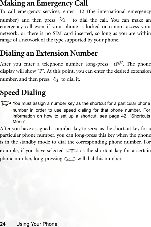 24 Using Your PhoneMaking an Emergency CallTo call emergency services, enter 112 (the international emergencynumber) and then press   to dial the call. You can make anemergency call even if your phone is locked or cannot access yournetwork, or there is no SIM card inserted, so long as you are withinrange of a network of the type supported by your phone.Dialing an Extension NumberAfter you enter a telephone number, long-press   , The phonedisplay will show &quot;P&quot;. At this point, you can enter the desired extensionnumber, and then press   to dial it.Speed Dialing8You must assign a number key as the shortcut for a particular phonenumber in order to use speed dialing for that phone number. Forinformation on how to set up a shortcut, see page 42, &quot;ShortcutsMenu&quot;.After you have assigned a number key to serve as the shortcut key for aparticular phone number, you can long-press this key when the phoneis in the standby mode to dial the corresponding phone number. Forexample, if you have selected   as the shortcut key for a certainphone number, long-pressing   will dial this number.