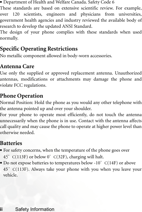 ii Safety Information•Department of Health and Welfare Canada. Safety Code 6These standards are based on extensive scientific review. For example,over 120 scientists, engineers and physicians from universities,government health agencies and industry reviewed the available body ofresearch to develop the updated ANSI Standard.The design of your phone complies with these standards when usednormally.Specific Operating RestrictionsNo metallic component allowed in body-worn accessories.Antenna CareUse only the supplied or approved replacement antenna. Unauthorizedantennas, modifications or attachments may damage the phone andviolate FCC regulations. Phone OperationNormal Position: Hold the phone as you would any other telephone withthe antenna pointed up and over your shoulder.For your phone to operate most efficiently, do not touch the antennaunnecessarily when the phone is in use. Contact with the antenna affectscall quality and may cause the phone to operate at higher power level thanotherwise needed.Batteries•For safety concerns, when the temperature of the phone goes over 45°C(113F) or below 0°C(32F), charging will halt. •Do not expose batteries to temperatures below -10°C(14F) or above 45°C(113F). Always take your phone with you when you leave yourvehicle.