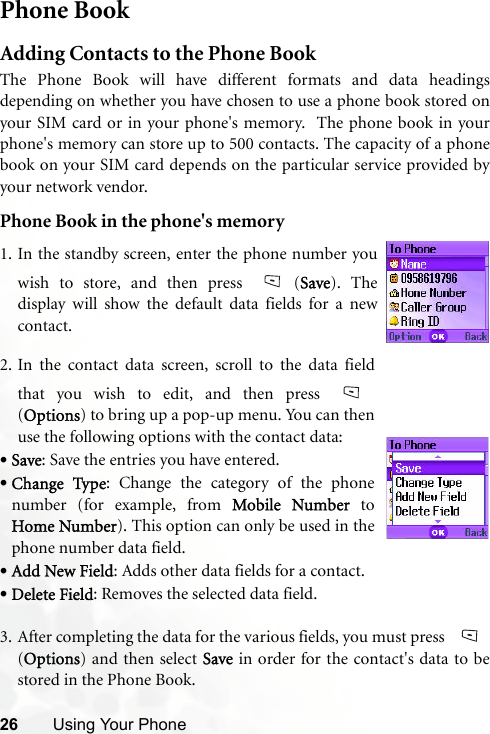 26 Using Your PhonePhone BookAdding Contacts to the Phone BookThe Phone Book will have different formats and data headingsdepending on whether you have chosen to use a phone book stored onyour SIM card or in your phone&apos;s memory.  The phone book in yourphone&apos;s memory can store up to 500 contacts. The capacity of a phonebook on your SIM card depends on the particular service provided byyour network vendor.Phone Book in the phone&apos;s memory3. After completing the data for the various fields, you must press (Options) and then select Save in order for the contact&apos;s data to bestored in the Phone Book.1. In the standby screen, enter the phone number youwish to store, and then press  (Save). Thedisplay will show the default data fields for a newcontact.2. In the contact data screen, scroll to the data fieldthat you wish to edit, and then press (Options) to bring up a pop-up menu. You can thenuse the following options with the contact data:•Save: Save the entries you have entered. •Change Type: Change the category of the phonenumber (for example, from Mobile Number toHome Number). This option can only be used in thephone number data field. •Add New Field: Adds other data fields for a contact.•Delete Field: Removes the selected data field.