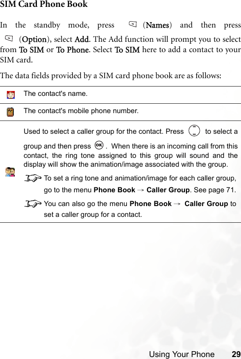 Using Your Phone 29SIM Card Phone BookIn the standby mode, press  (Names) and then press(Option), select Add. The Add function will prompt you to selectfrom To  S IM  or To  P h on e . Select To S I M  here to add a contact to yourSIM card.The data fields provided by a SIM card phone book are as follows:The contact&apos;s name.The contact&apos;s mobile phone number.Used to select a caller group for the contact. Press     to select agroup and then press  .  When there is an incoming call from thiscontact, the ring tone assigned to this group will sound and thedisplay will show the animation/image associated with the group.8To set a ring tone and animation/image for each caller group,go to the menu Phone Book → Caller Group. See page 71.8You can also go the menu Phone Book →Caller Group toset a caller group for a contact.